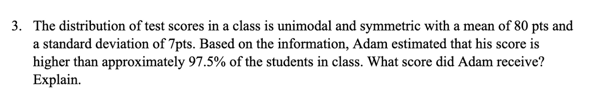 3. The distribution of test scores in a class is unimodal and symmetric with a mean of 80 pts and
a standard deviation of 7pts. Based on the information, Adam estimated that his score is
higher than approximately 97.5% of the students in class. What score did Adam receive?
Explain.