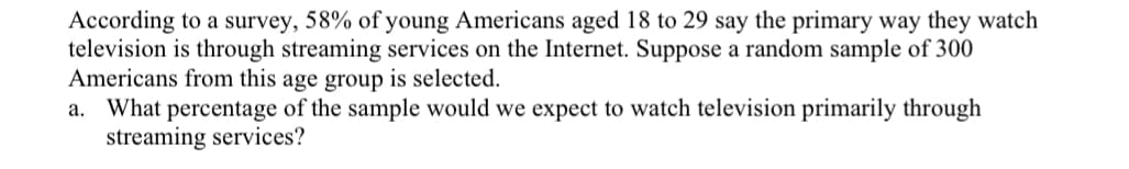 ### Survey on Television Viewing Habits Among Young Americans

According to a survey, 58% of young Americans aged 18 to 29 say the primary way they watch television is through streaming services on the Internet. Suppose a random sample of 300 Americans from this age group is selected.

#### Question:
a. What percentage of the sample would we expect to watch television primarily through streaming services?

---

In the context of this survey, we would expect that 58% of the 300 young Americans sampled would watch television primarily through streaming services. 

To calculate this:
\[ \text{Expected percentage} = \frac{58}{100} \times 300 \]
\[ \text{Expected number} = 0.58 \times 300 = 174 \]

So, we would expect approximately 174 out of 300 young Americans in the sample to use streaming services as their primary way of watching television.

---

This exercise aims to illustrate how percentages from survey data can be applied to estimate behaviors in a specific sample size. Understanding these applications helps in making predictions based on statistical data.