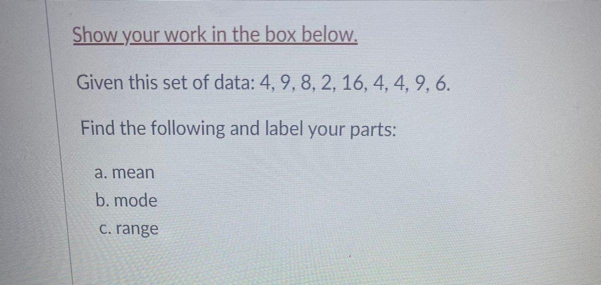 ### Statistical Calculations with a Given Data Set

**Instructions:**
Please show your work in the box below.

**Given this set of data:** 
\[ 4, 9, 8, 2, 16, 4, 4, 9, 6 \]

**Find the following and label your parts:**

a. **Mean**

b. **Mode**

c. **Range**