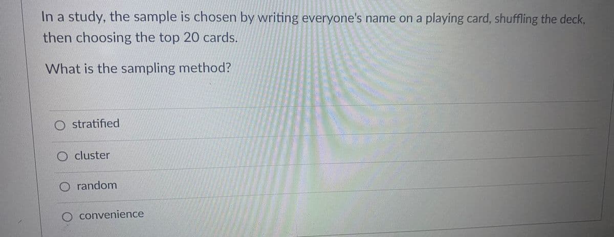 In a study, the sample is chosen by writing everyone's name on a playing card, shuffling the deck,
then choosing the top 20 cards.
What is the sampling method?
Ostratified
Ocluster
O random
convenience