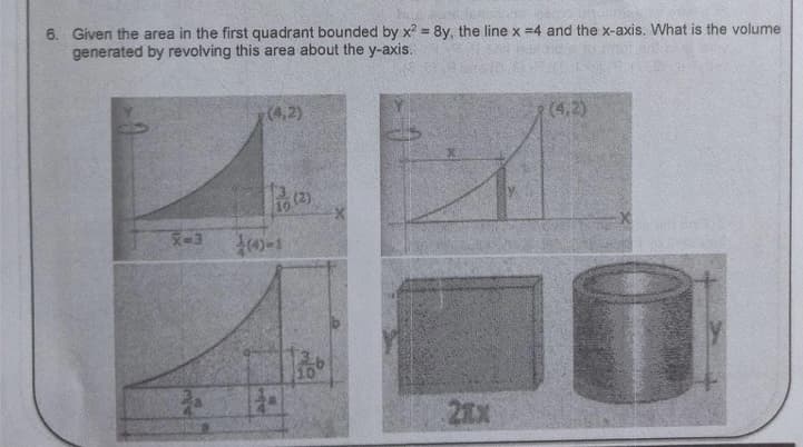 6. Given the area in the first quadrant bounded by x2 = 8y, the line x =4 and the x-axis. What is the volume
generated by revolving this area about the y-axis.
X-3
14
(4,2)
10
(2)
10
(4,2)