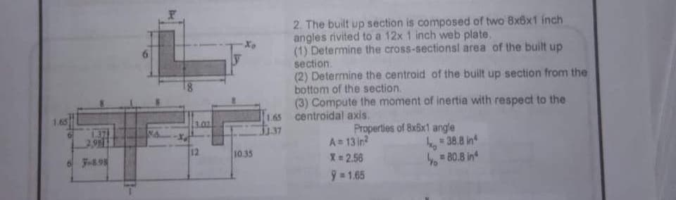 1.37
2,983
F-8.98
201
12
-Xo
10.35
1.65
1.37
2. The built up section is composed of two 8x6x1 inch
angles rivited to a 12x 1 inch web plate,
(1) Determine the cross-sectionsl area of the built up
section.
(2) Determine the centroid of the built up section from the
bottom of the section.
(3) Compute the moment of inertia with respect to the
centroidal axis.
Properties of 8x5x1 angle
A=13in²
X = 2.56
9=1.65
ho 38.8 in
= 80.8 in
Yo