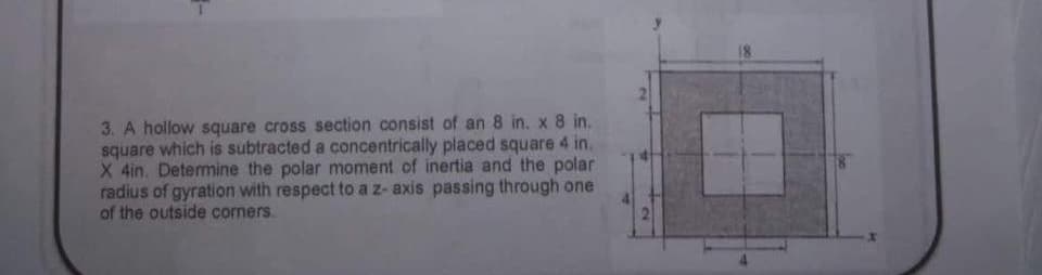 3. A hollow square cross section consist of an 8 in. x 8 in.
square which is subtracted a concentrically placed square 4 in.
X 4in. Determine the polar moment of inertia and the polar
radius of gyration with respect to a z-axis passing through one
of the outside corners.
2