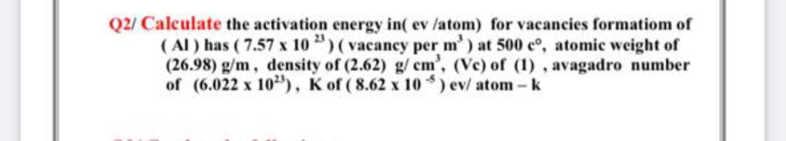 Q2/ Calculate the activation energy in( ev /atom) for vacancies formatiom of
( Al) has ( 7.57 x 10 ")(vacancy per m') at 500 eo, atomic weight of
(26.98) g/m, density of (2.62) g/ em', (Ve) of (1) , avagadro number
of (6.022 x 10), K of ( 8.62 x 10 ) ev/ atom-k
