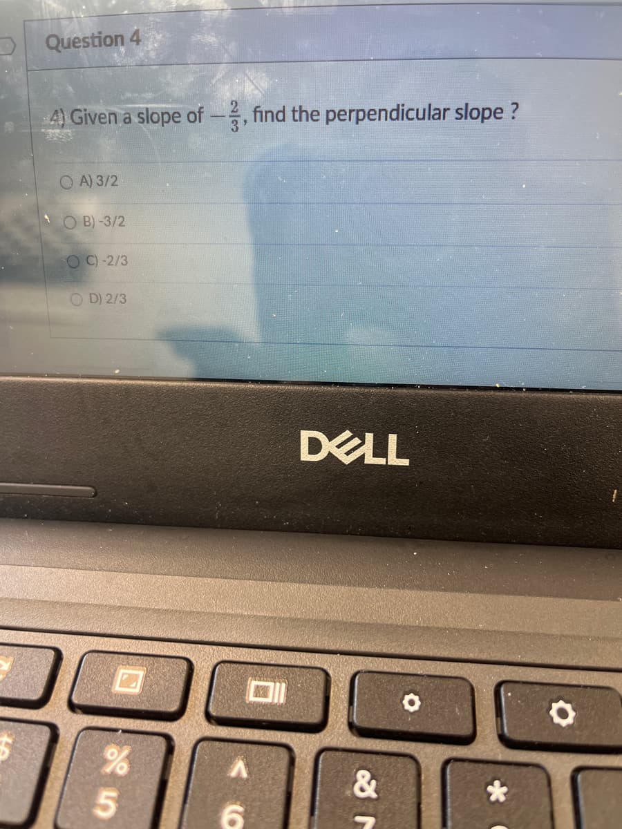 D Question 4
A Given a slope of-, find the perpendicular slope ?
Q A) 3/2
O B)-3/2
O C)-2/3
O D) 2/3
DELL
5.
6.
