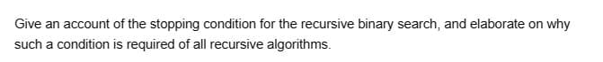 Give an account of the stopping condition for the recursive binary search, and elaborate on why
such a condition is required of all recursive algorithms.