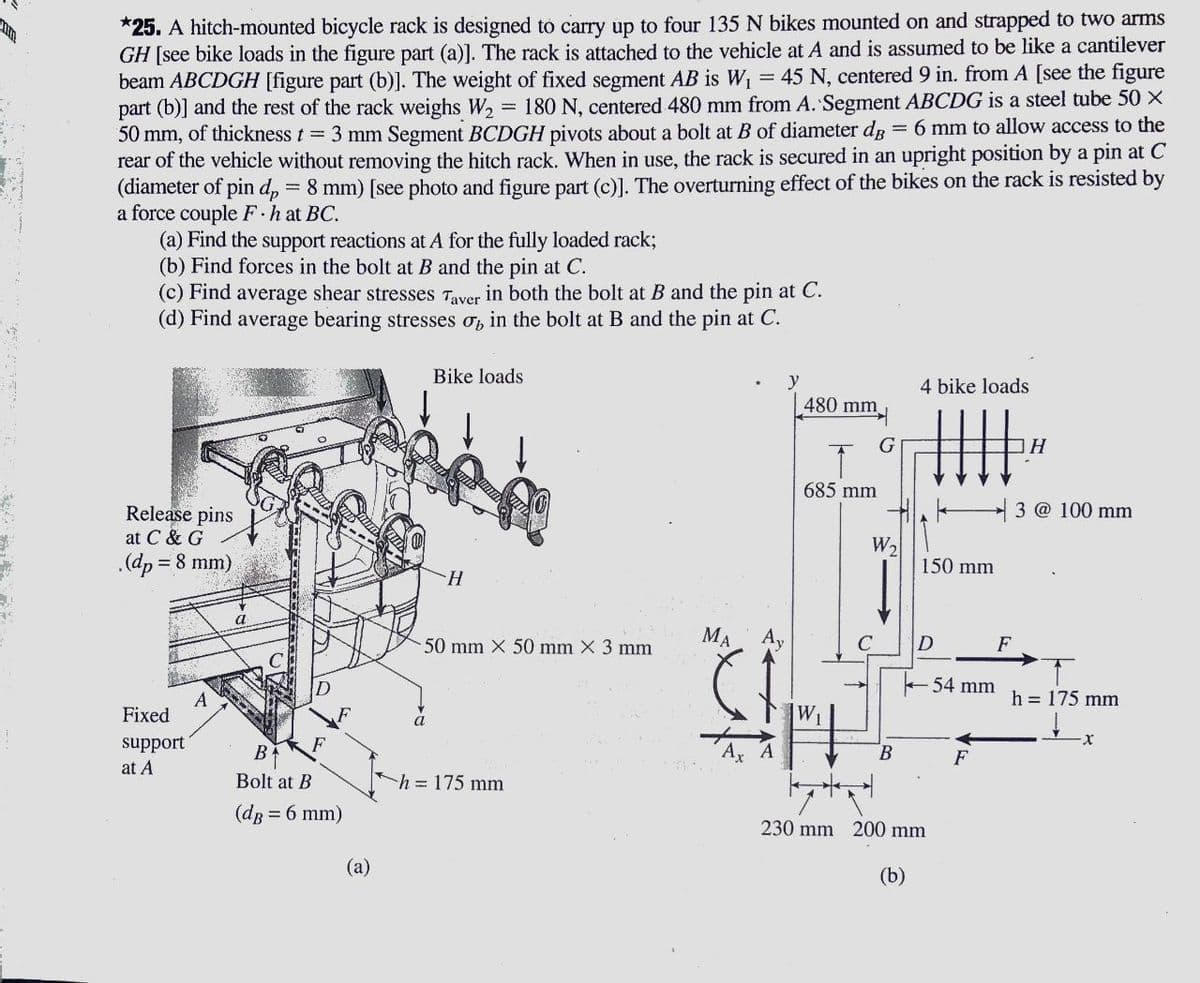 *25. A hitch-mounted bicycle rack is designed to carry up to four 135 N bikes mounted on and strapped to two arms
GH [see bike loads in the figure part (a)]. The rack is attached to the vehicle at A and is assumed to be like a cantilever
beam ABCDGH [figure part (b)]. The weight of fixed segment AB is W1 = 45 N, centered 9 in. from A [see the figure
part (b)] and the rest of the rack weighs W2
50 mm, of thickness t = 3 mm Segment BCDGH pivots about a bolt at B of diameter dg =6 mm to allow access to the
rear of the vehicle without removing the hitch rack. When in use, the rack is secured in an upright position by a pin at C
(diameter of pin d, = 8 mm) [see photo and figure part (c)]. The overturning effect of the bikes on the rack is resisted by
a force couple F hat BC.
(a) Find the support reactions at A for the fully loaded rack;
(b) Find forces in the bolt at B and the pin at C.
180 N, centered 480 mm from A. Segment ABCDG is a steel tube 50 X
(c) Find average shear stresses Taver in both the bolt at B and the pin at C.
(d) Find average bearing stresses o, in the bolt at B and the pin at C.
Bike loads
y
4 bike loads
480 mm
685 mm
3 @ 100 mm
Release pins
at C & G
.(dp = 8 mm)
W2
150 mm
50 mm X 50 mm X 3 mm
MA
Ay
D
F
54 mm
h = 175 mm
A
Fixed
W1
a
support
at A
B
B
F
Bolt at B
h = 175 mm
(dg = 6 mm)
230 mm 200 mm
(a)
(b)
