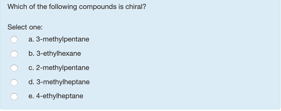 Which of the following compounds is chiral?
Select one:
a. 3-methylpentane
b. 3-ethylhexane
c. 2-methylpentane
d. 3-methylheptane
e. 4-ethylheptane
