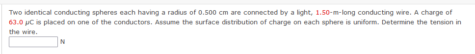 Two identical conducting spheres each having a radius of 0.500 cm are connected by a light, 1.50-m-long conducting wire. A charge of
63.0 µC is placed on one of the conductors. Assume the surface distribution of charge on each sphere is uniform. Determine the tension in
the wire.
N
