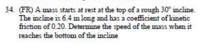 34. (FR) A mass starts at rest at the top of a rough 30° incline.
The incline is 6.4 m long and has a coefficient of kinetic
fiction of 0.20. Determine the speed of the mass when it
reaches the bottom of the incline
