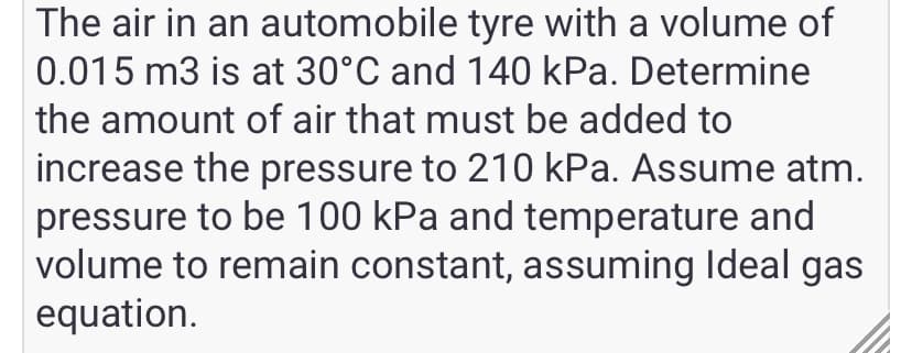 The air in an automobile tyre with a volume of
0.015 m3 is at 30°C and 140 kPa. Determine
the amount of air that must be added to
increase the pressure to 210 kPa. Assume atm.
pressure to be 100 kPa and temperature and
volume to remain constant, assuming Ideal gas
equation.