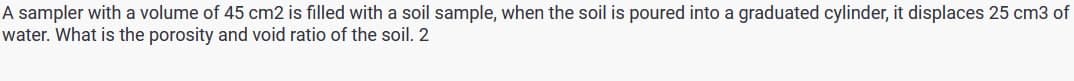 A sampler with a volume of 45 cm2 is filled with a soil sample, when the soil is poured into a graduated cylinder, it displaces 25 cm3 of
water. What is the porosity and void ratio of the soil. 2