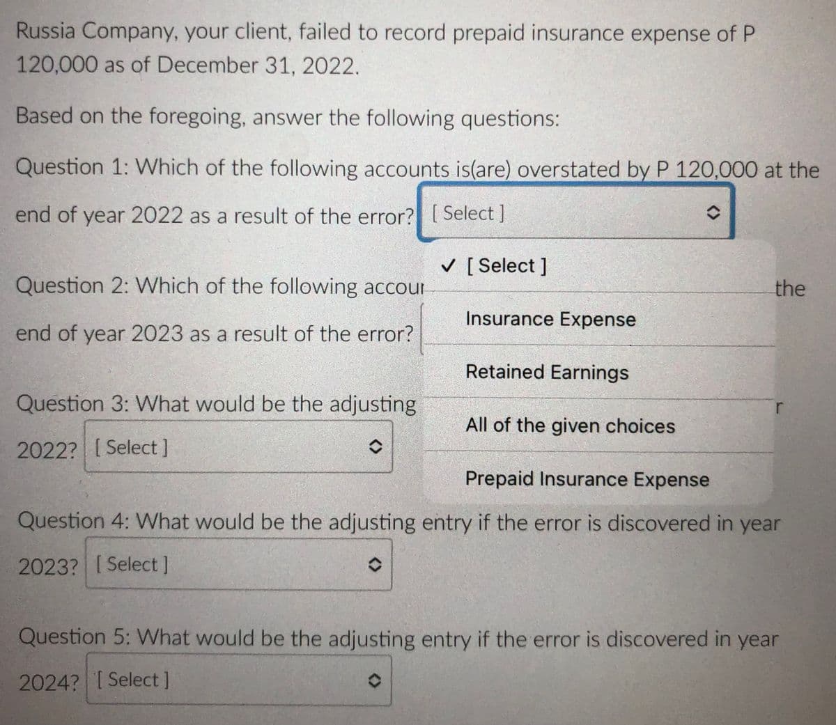 Russia Company, your client, failed to record prepaid insurance expense of P
120,000 as of December 31, 2022.
Based on the foregoing, answer the following questions:
Question 1: Which of the following accounts is(are) overstated by P 120,000 at the
end of year 2022 as a result of the error? [ Select ]
[ Select ]
Question 2: Which of the following accour
the
Insurance Expense
end of year 2023 as a result of the error?
Retained Earnings
Question 3: What would be the adjusting
All of the given choices
2022? [Select]
Prepaid Insurance Expense
Question 4: What would be the adjusting entry if the error is discovered in year
2023? [Select]
Question 5: What would be the adjusting entry if the error is discovered in year
2024? I Select]
