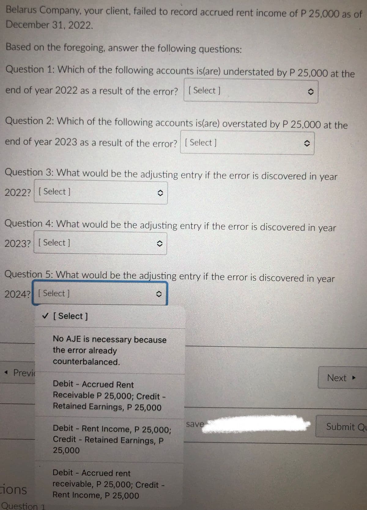 Belarus Company, your client, failed to record accrued rent income of P 25,000 as of
December 31, 2022.
Based on the foregoing, answer the following questions:
Question 1: Which of the following accounts is(are) understated by P 25,000 at the
end of year 2022 as a result of the error? [ Select ]
Question 2: Which of the following accounts is(are) overstated by P 25,000 at the
end of year 2023 as a result of the error? [ Select ]
Question 3: What would be the adjusting entry if the error is discovered in year
2022? [ Select]
Question 4: WWhat would be the adjusting entry if the error is discovered in year
2023? [ Select]
Question 5: What would be the adjusting entry if the error is discovered in year
2024? [ Select]
V [ Select ]
No AJE is necessary because
the error already
counterbalanced.
« Previr
Next
Debit - Accrued Rent
Receivable P 25,000; Credit -
Retained Earnings, P 25,000
save
Submit Qu
Debit - Rent Income, P 25,00%3B
Credit - Retained Earnings, P
25,000
Debit - Accrued rent
ions
receivable, P 25,000; Credit -
Rent Income, P 25,000
Question 1
