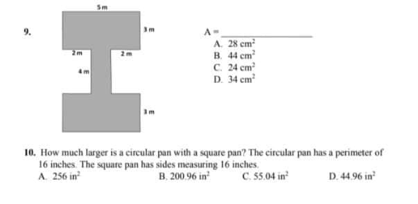 9.
3m
A-
A. 28 cm
B. 44 cm
C. 24 cm
D. 34 em
10. How much larger is a circular pan with a square pan? The circular pan has a perimeter of
16 inches. The square pan has sides measuring 16 inches.
A. 256 in
B. 200.96 in
C. 55.04 in
D. 44.96 in
