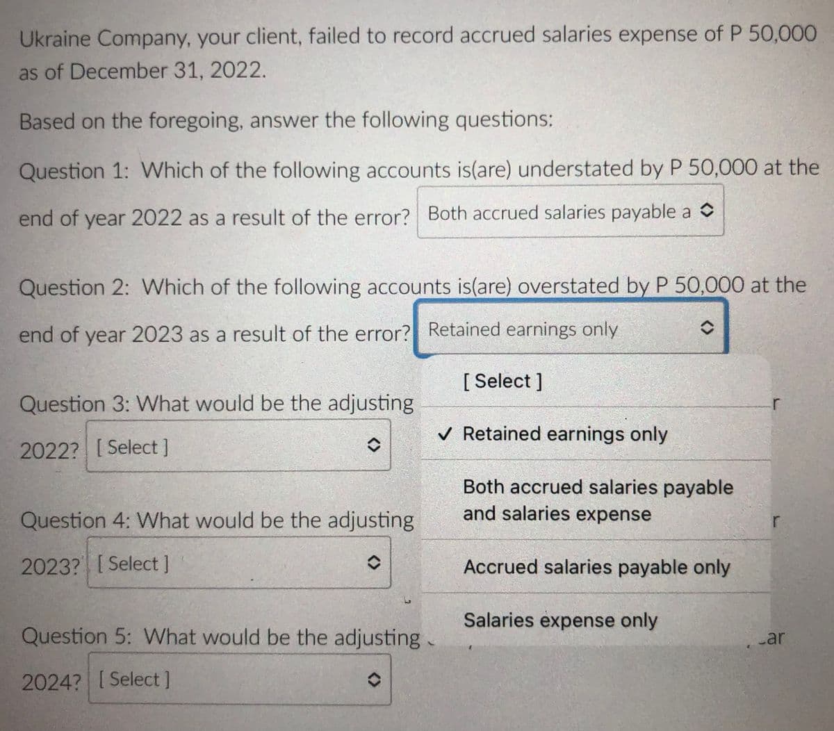 Ukraine Company, your client, failed to record accrued salaries expense of P 50,000
as of December 31, 2022.
Based on the foregoing, answer the following questions:
Question 1: Which of the following accounts is(are) understated by P 50,000 at the
end of year 2022 as a result of the error? Both accrued salaries payable a O
Question 2: Which of the following accounts is(are) overstated by P 50,000 at the
end of year 2023 as a result of the error? Retained earnings only
[ Select ]
Question 3: What would be the adjusting
r
v Retained earnings only
2022? [Select]
Both accrued salaries payable
and salaries expense
Question 4: What would be the adjusting
2023? [Select]
Accrued salaries payable only
Salaries expense only
Question 5: What would be the adjusting
.ar
2024? [Select]
