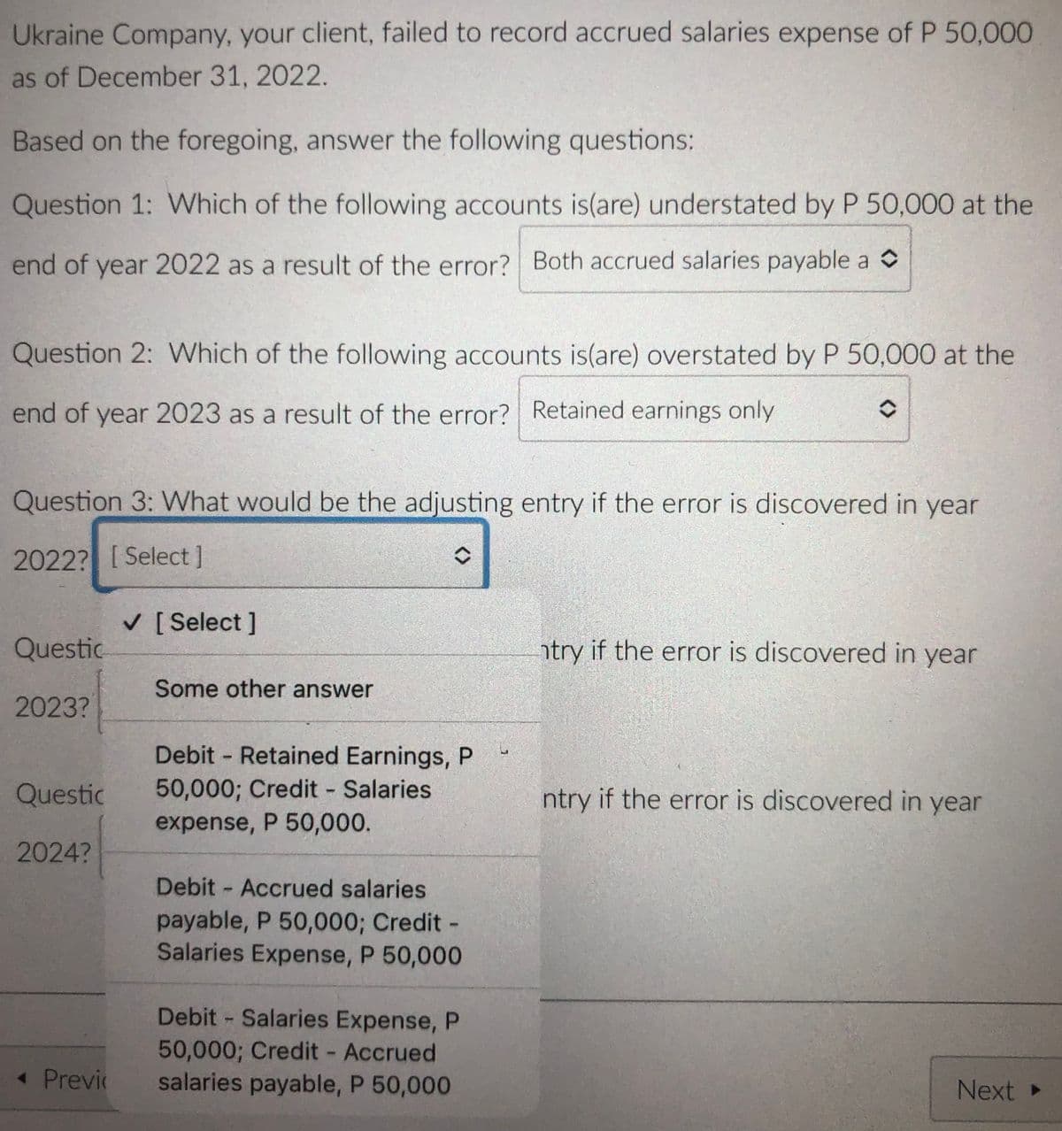 Ukraine Company, your client, failed to record accrued salaries expense of P 50,000
as of December 31, 2022.
Based on the foregoing, answer the following questions:
Question 1: Which of the following accounts is(are) understated by P 50,000 at the
end of year 2022 as a result of the error? Both accrued salaries payable a o
Question 2: Which of the following accounts is(are) overstated by P 50,000 at the
end of year 2023 as a result of the error? Retained earnings only
Question 3: What would be the adjusting entry if the error is discovered in year
2022? [Select]
V [ Select ]
Questic
ntry if the error is discovered in year
Some other answer
2023?
Debit - Retained Earnings, P
Questic
50,000; Credit Salaries
ntry if the error is discovered in year
expense, P 50,000.
2024?
Debit Accrued salaries
payable, P 50,000; Credit -
Salaries Expense, P 50,000
Debit Salaries Expense, P
50,000; Credit Accrued
salaries payable, P 50,000
« Previc
Next »
