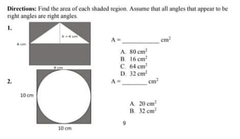 Directions: Find the area of each shaded region. Assume that all angles that appear to be
right angles ate right angles.
1.
A=
em?
A. 80 cm
B. 16 cm
C. 64 cm
D. 32 cm
cm
A =
10 cm
A. 20 cm
B. 32 cm
9
10 cm

