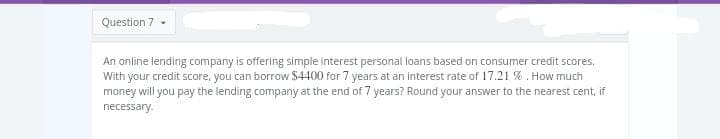 Question 7 -
An online lending company is offering simple interest personal loans based on consumer credit scores.
With your credit score, you can borrow $4400 for 7 years at an interest rate of 17.21 %. How much
money will you pay the lending company at the end of 7 years? Round your answer to the nearest cent, if
necessary.