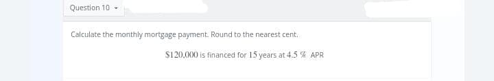 Question 10
Calculate the monthly mortgage payment. Round to the nearest cent.
$120,000 is financed for 15 years at 4.5 % APR