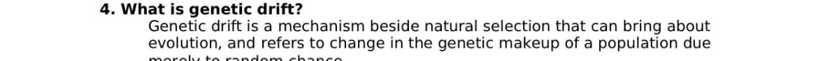 4. What is genetic drift?
Genetic drift is a mechanism beside natural selection that can bring about
evolution, and refers to change in the genetic makeup of a population due
moroly to random chanco