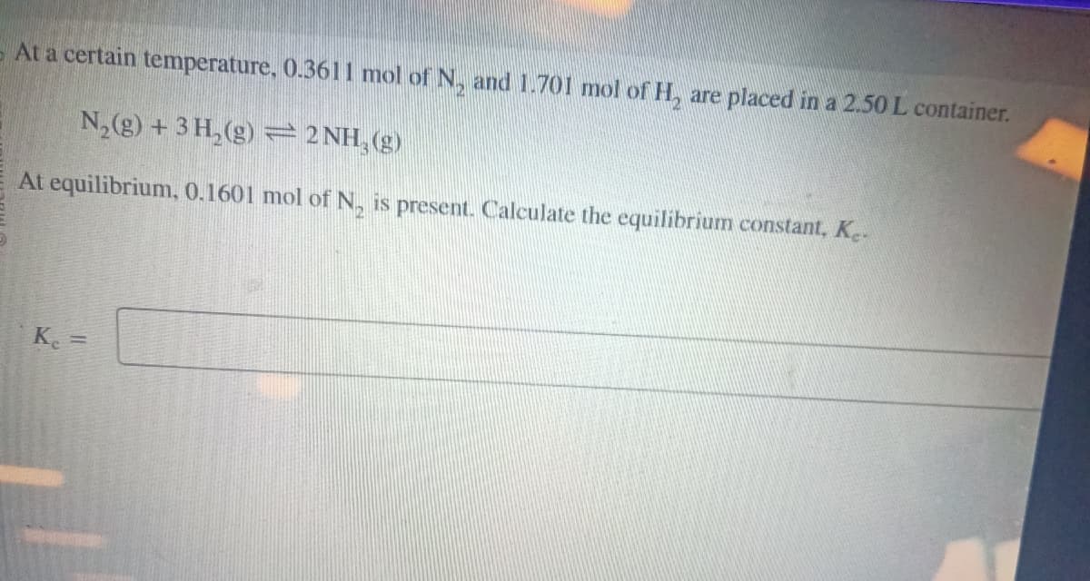 At a certain temperature, 0.3611 mol of N₂ and 1.701 mol of H₂ are placed in a 2.50 L container.
N₂(g) + 3H₂(g) = 2 NH, (g)
At equilibrium, 0.1601 mol of N₂ is present. Calculate the equilibrium constant, Ke
Kc =