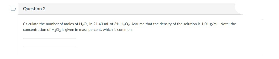 Question 2
Calculate the number of moles of H₂O2 in 21.43 mL of 3% H₂O2. Assume that the density of the solution is 1.01 g/mL. Note: the
concentration of H₂O2 is given in mass percent, which is common.