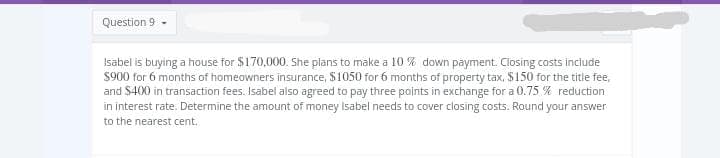 Question 9.
Isabel is buying a house for $170,000. She plans to make a 10% down payment. Closing costs include
$900 for 6 months of homeowners insurance, $1050 for 6 months of property tax, $150 for the title fee,
and $400 in transaction fees. Isabel also agreed to pay three points in exchange for a 0.75% reduction
in interest rate. Determine the amount of money Isabel needs to cover closing costs. Round your answer
to the nearest cent.