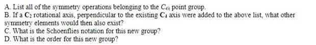 A. List all of the symmetry operations belonging to the Ca point group.
B. If a C₂ rotational axis, perpendicular to the existing Ca axis were added to the above list, what other
symmetry elements would then also exist?
C. What is the Schoenflies notation for this new group?
D. What is the order for this new group?