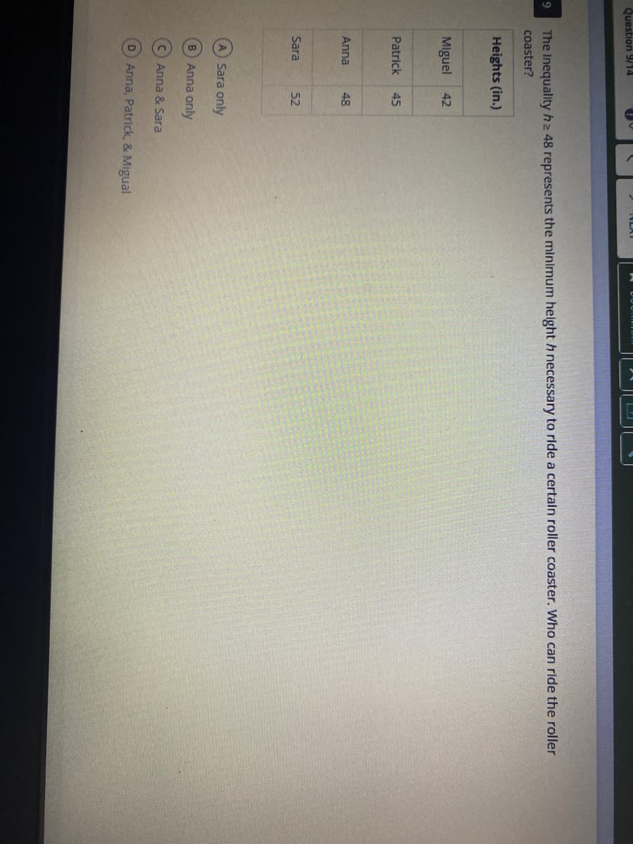 Question 9/14
The Inequality h2 48 represents the minimum helght hnecessary to ride a certain roller coaster. Who can ride the roller
coaster?
Heights (in.)
Miguel
Patrick
45
Anna
48
Sara
52
A Sara only
B Anna only
C Anna & Sara
D Anna, Patrick, & Migual
