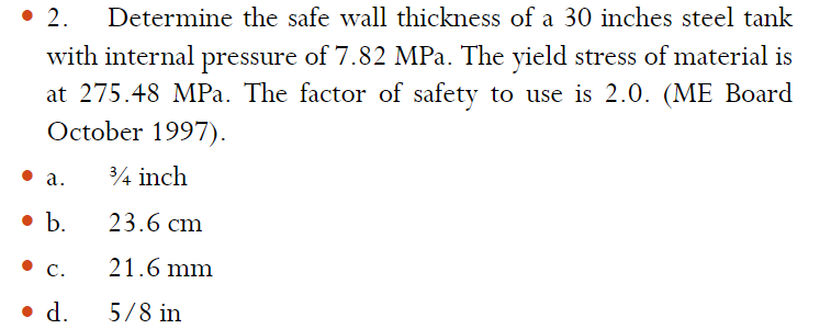 • 2.
Determine the safe wall thickness of a 30 inches steel tank
with internal pressure of 7.82 MPa. The yield stress of material is
at 275.48 MPa. The factor of safety to use is 2.0. (ME Board
October 1997).
а.
34 inch
• b.
23.6 cm
С.
21.6 mm
• d.
5/8 in
