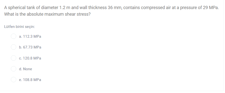 A spherical tank of diameter 1.2 m and wall thickness 36 mm, contains compressed air at a pressure of 29 MPa.
What is the absolute maximum shear stress?
Lütfen birini seçin:
а. 112.3 МPа
b. 67.73 MPa
с. 120.8 МPа
d. None
e. 108.8 MPa
