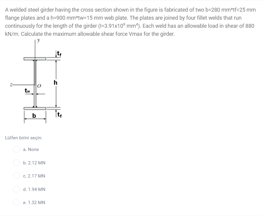 A welded steel girder having the cross section shown in the figure is fabricated of two b=280 mm*tf=25 mm
flange plates and a h=900 mm*tw=15 mm web plate. The plates are joined by four fillet welds that run
continuously for the length of the girder (I=3.91x10° mm4). Each weld has an allowable load in shear of 880
kN/m. Calculate the maximum allowable shear force Vmax for the girder.
h
|0
tw
b
Lütfen birini seçin:
a. None
b. 2.12 MN
c. 2.17 MN
d. 1.94 MN
e. 1.32 MN
