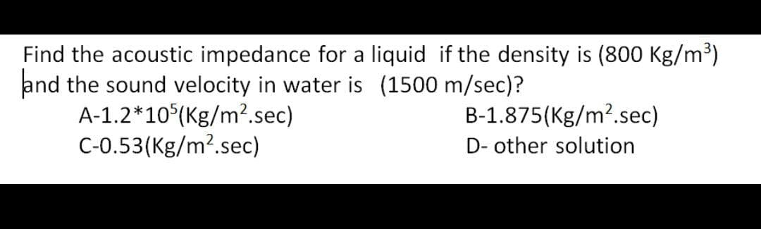 Find the acoustic impedance for a liquid if the density is (800 Kg/m³)
and the sound velocity in water is (1500 m/sec)?
B-1.875(Kg/m².sec)
A-1.2*105(Kg/m².sec)
C-0.53(Kg/m².sec)
D- other solution