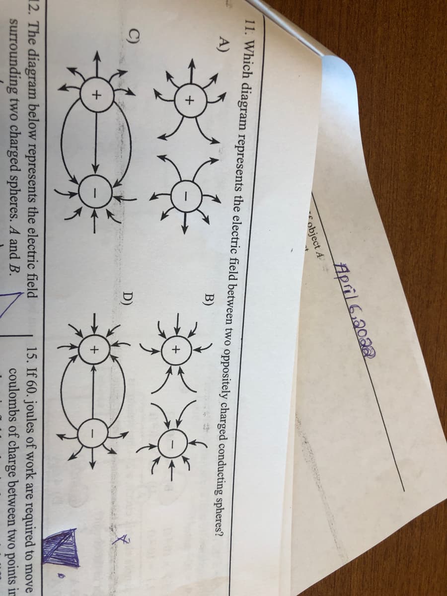 April 6.2022
object A
11. Which diagram represents the electric field between two oppositely charged conducting spheres?
A)
B)
+
C)
D)
12. The diagram below represents the electric field
surrounding two charged spheres. A and B.
15. If 60. joules of work are required to move
coulombs of charge between two points im
