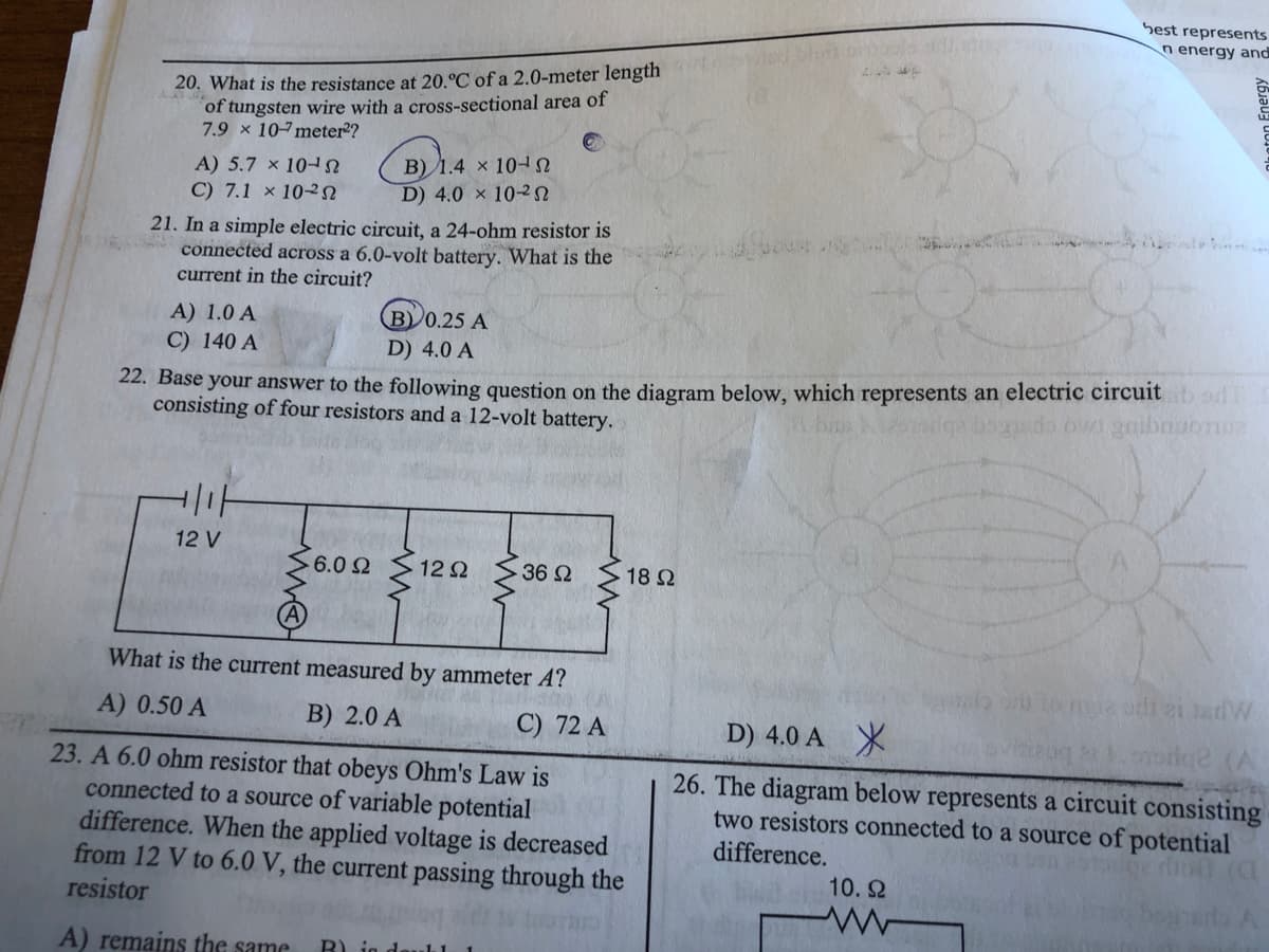 Sest represents
n energy and
20. What is the resistance at 20.°C of a 2.0-meter length
of tungsten wire with a cross-sectional area of
7.9 x 107meter?
B) 1.4 × 10
D) 4.0 × 102
A) 5.7 x 10
C) 7.1 × 102
21. In a simple electric circuit, a 24-ohm resistor is
connected across a 6.0-volt battery. What is the
current in the circuit?
A) 1.0 A
C) 140 A
B) 0.25 A
D) 4.0 A
22. Base your answer to the following question on the diagram below, which represents an electric circuit od
consisting of four resistors and a 12-volt battery.
12 V
-6.0 2
12 2
36 2
18 Ω
What is the current measured by ammeter A?
A) 0.50 A
B) 2.0 A
C) 72 A
D) 4.0 A X
23. A 6.0 ohm resistor that obeys Ohm's Law is
connected to a source of variable potential
difference. When the applied voltage is decreased
from 12 V to 6.0 V, the current passing through the
resistor
26. The diagram below represents a circuit consisting
two resistors connected to a source of potential
difference.
10. 2
A) remains the same
B) ig
hoton Energy
