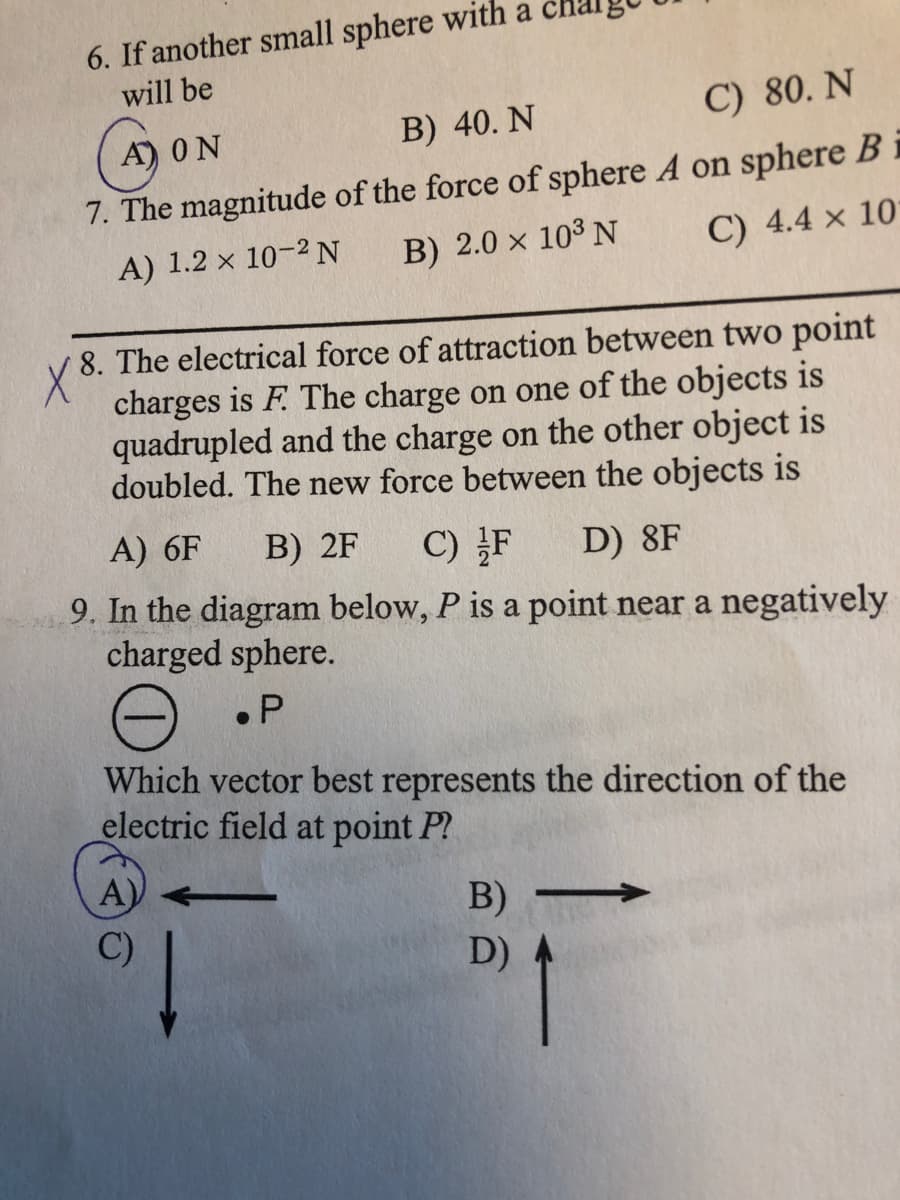 6. If another small sphere with a
will be
C) 80. N
A) ON
B) 40. N
7. The magnitude of the force of sphere A on sphere B i
C) 4.4 x 10
A) 1.2 x 10-2 N
B) 2.0 x 10³ N
8. The electrical force of attraction between two point
X
charges is F. The charge on one of the objects is
quadrupled and the charge on the other object is
doubled. The new force between the objects is
A) 6F
B) 2F
C) F
D) 8F
9. In the diagram below, P is a point near a negatively
charged sphere.
• P
Which vector best represents the direction of the
electric field at point P?
A)
B)
C)
D)
