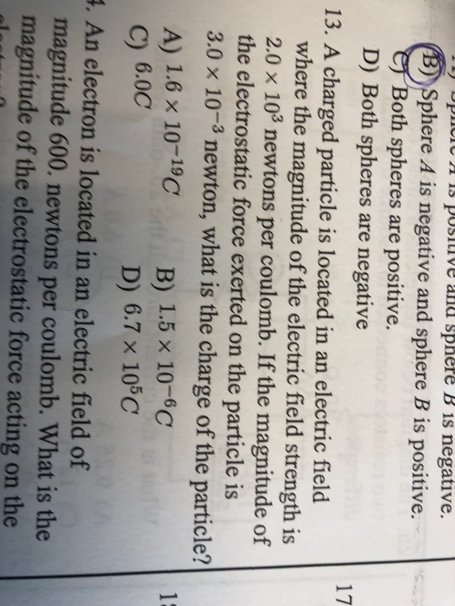 A Is posiuve anu sphere B is negative.
(B) Sphere A is negative and sphere B is positive.
Both spheres are positive.
D) Both spheres are negative
17
13. A charged particle is located in an electric field
where the magnitude of the electric field strength is
2.0 x 103 newtons per coulomb. If the magnitude of
the electrostatic force exerted on the particle is
3.0 x 10-3 newton, what is the charge of the particle?
A) 1.6 x 10-1C
15
B) 1.5 × 10-6C
D) 6.7 x 105C
C) 6.0C
4. An electron is located in an electric field of
magnitude 600. newtons
magnitude of the electrostatic force acting on the
per coulomb. What is the
