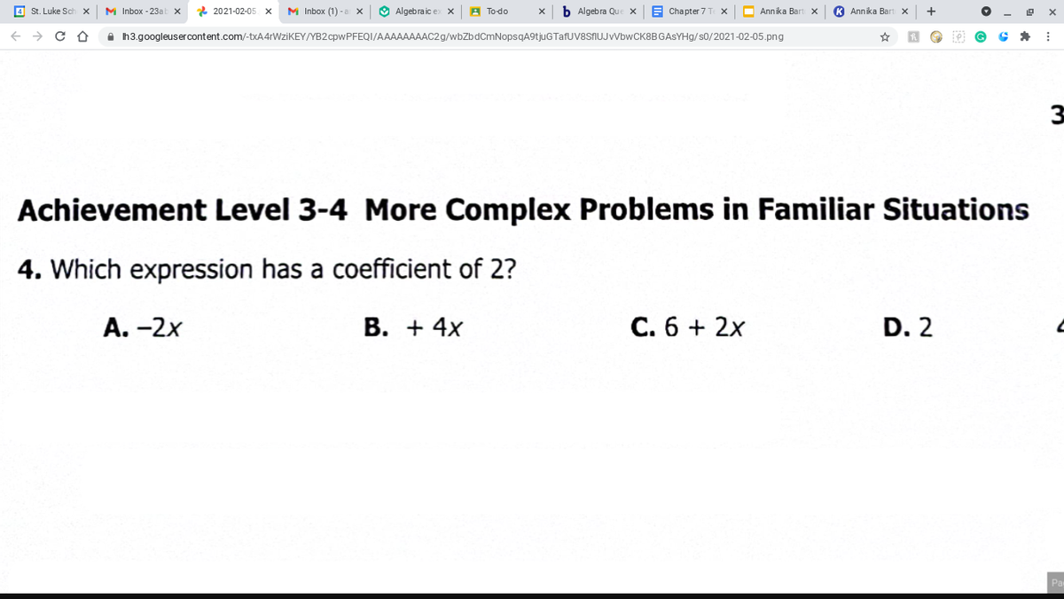 St. Luke Sch
M Inbox - 23a
* 2021-02-05 x
M Inbox (1) -a x
O Algebraic ex x
A To-do
b Algebra Que x
E Chapter 7 T
O Annika Bar
K Annika Bart x
A Ih3.googleusercontent.com/-txA4rWziKEY/YB2 cpwPFEQI/AAAAAAAAC29/wbZbdCmNopsqA9tjuGTafUV8SAUJVVbwCK8BGASYHg/s0/2021-02-05.png
Achievement Level 3-4 More Complex Problems in Familiar Situations
4. Which expression has a coefficient of 2?
A. -2x
В. + 4x
C. 6 + 2x
D. 2
