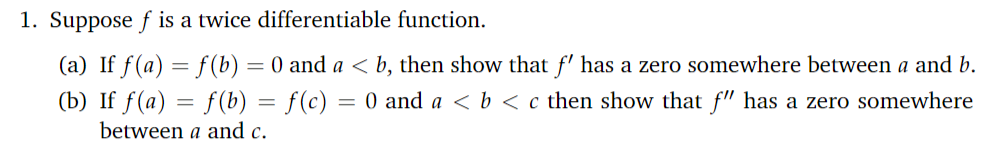 1. Suppose f is a twice differentiable function.
(a) If f(a) = f (b) = 0 and a < b, then show that f' has a zero somewhere between a and b.
(b) If f(a) = f (b) = f(c) = 0 and a < b < c then show that f" has a zero somewhere
%3D
between a and c.
