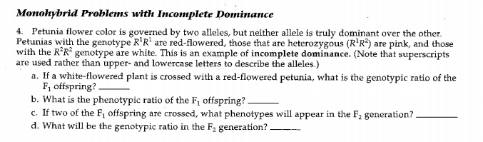 Monohybrid Problems with Incomplete Dominance
4. Petunia flower color is governed by two alleles, but neither allele is truly dominant over the other.
Petunias with the genotype R'R' are red-flowered, those that are heterozygous (R'R?) are pink, and those
with the R°R? genotype are white. This is an example of incomplete dominance. (Note that superscripts
are used rather than upper- and lowercase letters to describe the alleles.)
a. If a white-flowered plant is crossed with a red-flowered petunia, what is the genotypic ratio of the
F, offspring?.
b. What is the phenotypic ratio of the F, offspring?.
c. If two of the F, offspring are crossed, what phenotypes will appear in the F2 generation?.
d. What will be the genotypic ratio in the F2 generation?.
