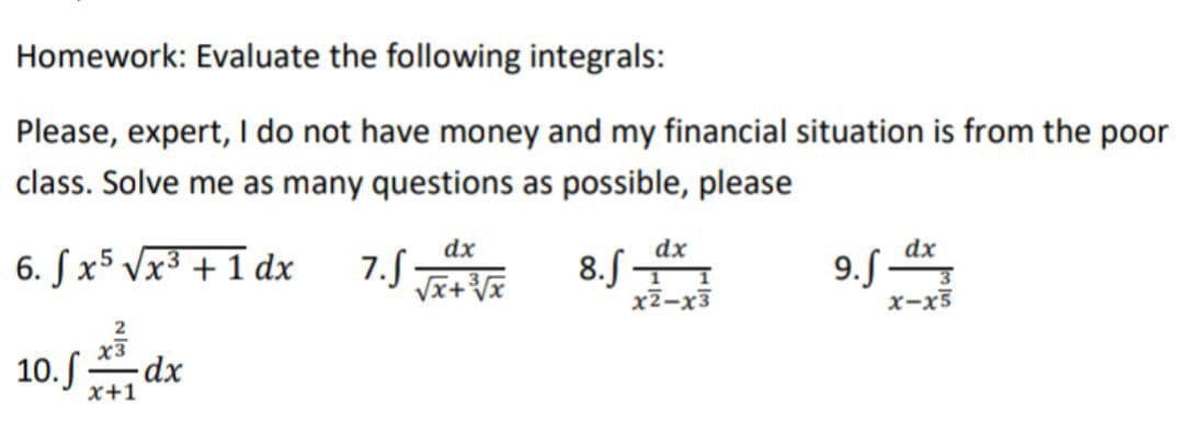 Homework: Evaluate the following integrals:
Please, expert, I do not have money and my financial situation is from the poor
class. Solve me as many questions as possible, please
3
6. fx5 √x³ + 1 dx
2
10. fdx
7.S
dx
√√x+³3√x
dx
1 1
x2-x3
8.f-
9.f_dx
3
x-x5