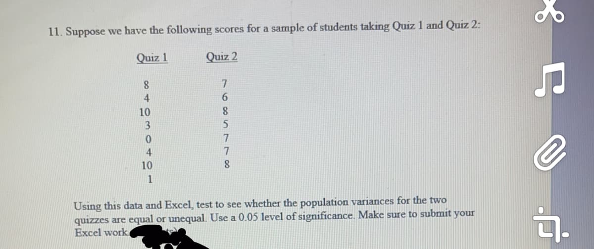 11. Suppose we have the following scores for a sample of students taking Quiz 1 and Quiz 2:
Quiz 1
Quiz 2
8.
7.
6.
10
8.
3.
5
4
10
8.
1
Using this data and Excel, test to see whether the population variances for the two
quizzes are equal or unequal. Use a 0.05 level of significance. Make sure to submit your
Excel work.
