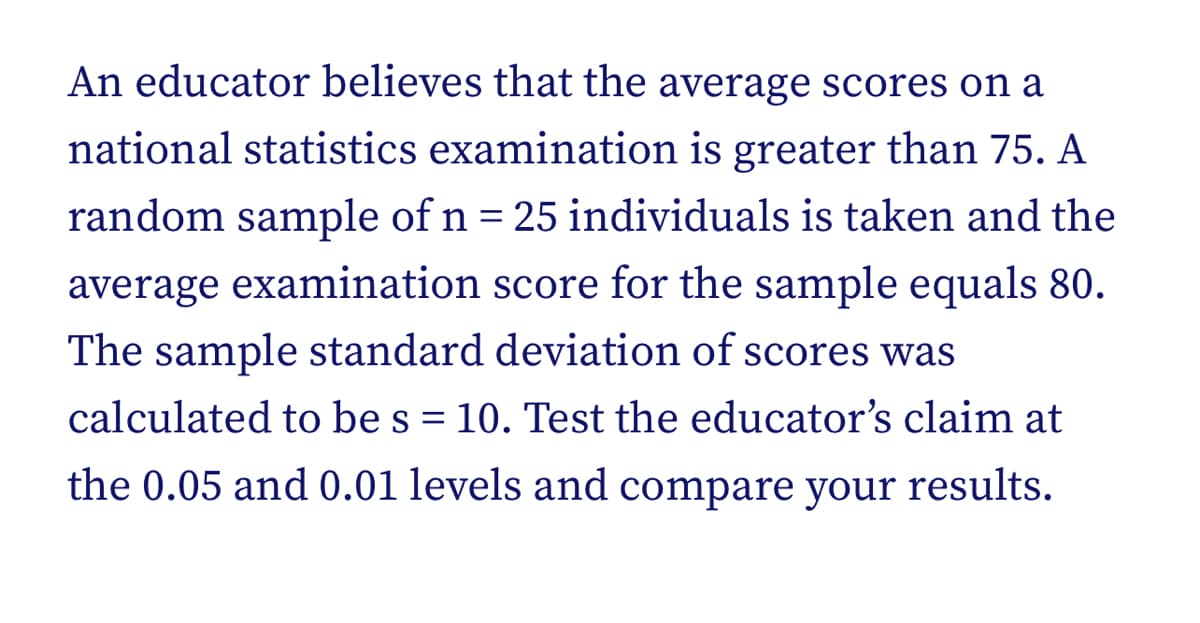 An educator believes that the average scores on a
national statistics examination is greater than 75. A
random sample of n = 25 individuals is taken and the
average examination score for the sample equals 80.
The sample standard deviation of scores was
calculated to be s = 10. Test the educator's claim at
the 0.05 and 0.01 levels and compare your results.
