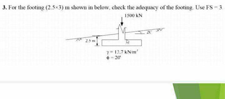 3. For the footing (2.5x3) m shown in below, check the adequacy of the footing. Use FS = 3.
1500 kN
25m
y= 13.7 kN/m
= 20
