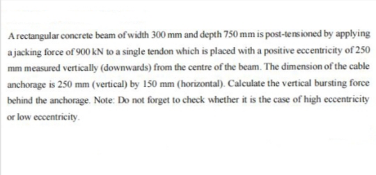 Arectangular concrete beam of width 300 mm and depth 750 mm is post-tensioned by applying
a jacking force of 900 kN to a single tendon which is placed with a positive eccentricity of 250
mm measured vertically (downwards) from the centre of the beam. The dimension of the cable
anchorage is 250 mm (vertical) by 150 mm (horizontal). Calculate the vertical bursting force
behind the anchorage. Note: Do not forget to check whether it is the case of high eccentricity
or low eccentricity.
