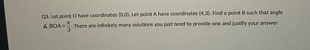 Q3. Let point O have coordinates (0,0). Let point A have coordinates (4,3). Find a point B such that angle
& BOA=
A=. There are infinitely many solutions you just need to provide one and justify your answer.
3