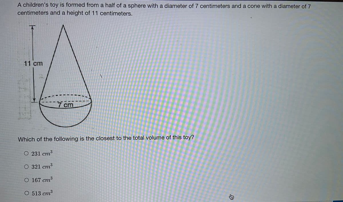 A children's toy is formed from a half of a sphere with a diameter of 7 centimeters and a cone with a diameter of 7
centimeters and a height of 11 centimeters.
11 cm
7cm
Which of the following is the closest to the total volume of this toy?
O 231 cm3
ст
O 321 cm3
O 167 cm3
О 513 ст3
身
