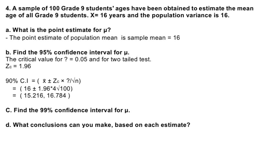 4. A sample of 100 Grade 9 students' ages have been obtained to estimate the mean
age of all Grade 9 students. X= 16 years and the population variance is 16.
a. What is the point estimate for u?
- The point estimate of population mean is sample mean = 16
b. Find the 95% confidence interval for u.
The critical value for ? = 0.05 and for two tailed test.
Zc = 1.96
90% C.I = ( x ± Zc x ?/vn)
= ( 16 ± 1.96*4v100)
= ( 15.216, 16.784 )
C. Find the 99% confidence interval for µ.
d. What conclusions can you make, based on each estimate?
