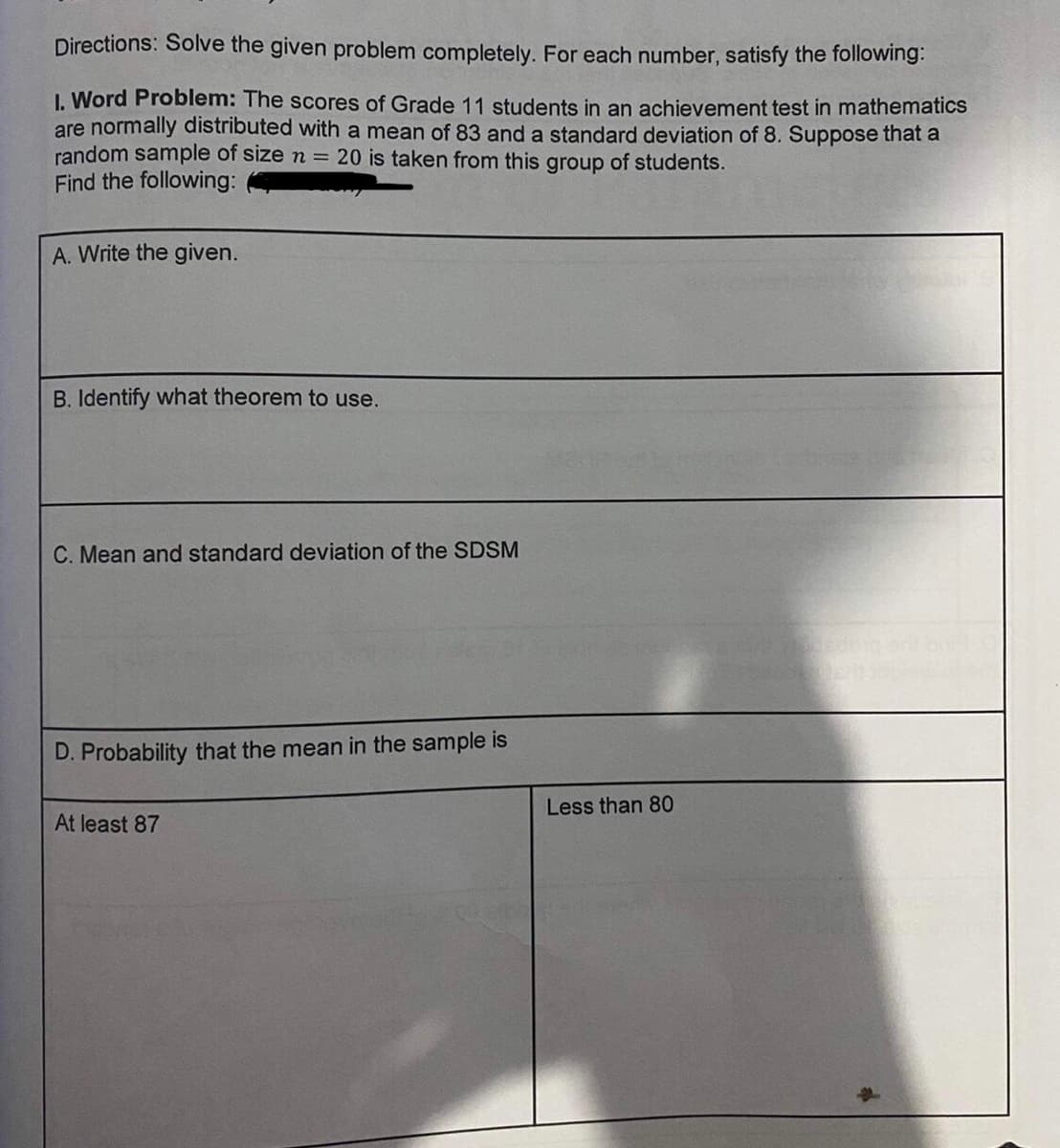 Directions: Solve the given problem completely. For each number, satisfy the following:
I. Word Problem: The scores of Grade 11 students in an achievement test in mathematics
are normally distributed with a mean of 83 and a standard deviation of 8. Suppose that a
random sample of size n = 20 is taken from this group of students.
Find the following:
A. Write the given.
B. Identify what theorem to use.
C. Mean and standard deviation of the SDSM
D. Probability that the mean in the sample is
Less than 80
At least 87
